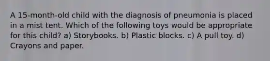 A 15-month-old child with the diagnosis of pneumonia is placed in a mist tent. Which of the following toys would be appropriate for this child? a) Storybooks. b) Plastic blocks. c) A pull toy. d) Crayons and paper.