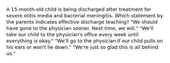 A 15-month-old child is being discharged after treatment for severe otitis media and bacterial meningitis. Which statement by the parents indicates effective discharge teaching? "We should have gone to the physician sooner. Next time, we will." "We'll take our child to the physician's office every week until everything is okay." "We'll go to the physician if our child pulls on his ears or won't lie down." "We're just so glad this is all behind us."