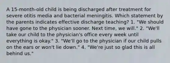 A 15-month-old child is being discharged after treatment for severe otitis media and bacterial meningitis. Which statement by the parents indicates effective discharge teaching? 1. "We should have gone to the physician sooner. Next time, we will." 2. "We'll take our child to the physician's office every week until everything is okay." 3. "We'll go to the physician if our child pulls on the ears or won't lie down." 4. "We're just so glad this is all behind us."