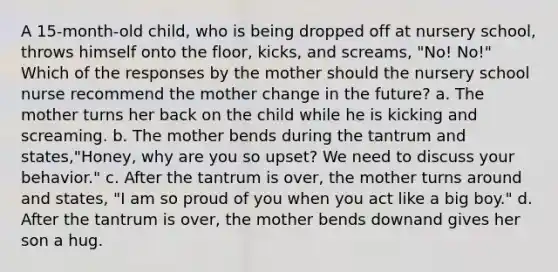 A 15-month-old child, who is being dropped off at nursery school, throws himself onto the floor, kicks, and screams, "No! No!" Which of the responses by the mother should the nursery school nurse recommend the mother change in the future? a. The mother turns her back on the child while he is kicking and screaming. b. The mother bends during the tantrum and states,"Honey, why are you so upset? We need to discuss your behavior." c. After the tantrum is over, the mother turns around and states, "I am so proud of you when you act like a big boy." d. After the tantrum is over, the mother bends downand gives her son a hug.