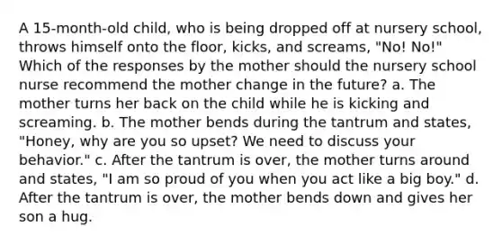 A 15-month-old child, who is being dropped off at nursery school, throws himself onto the floor, kicks, and screams, "No! No!" Which of the responses by the mother should the nursery school nurse recommend the mother change in the future? a. The mother turns her back on the child while he is kicking and screaming. b. The mother bends during the tantrum and states, "Honey, why are you so upset? We need to discuss your behavior." c. After the tantrum is over, the mother turns around and states, "I am so proud of you when you act like a big boy." d. After the tantrum is over, the mother bends down and gives her son a hug.