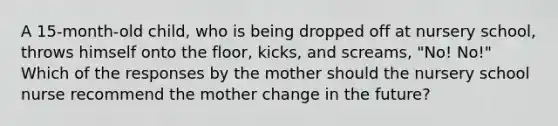 A 15-month-old child, who is being dropped off at nursery school, throws himself onto the floor, kicks, and screams, "No! No!" Which of the responses by the mother should the nursery school nurse recommend the mother change in the future?