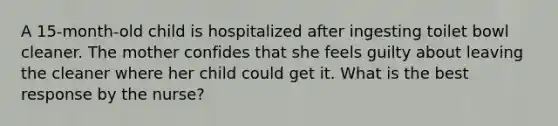 A 15-month-old child is hospitalized after ingesting toilet bowl cleaner. The mother confides that she feels guilty about leaving the cleaner where her child could get it. What is the best response by the nurse?