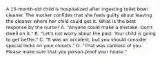 A 15-month-old child is hospitalized after ingesting toilet bowl cleaner. The mother confides that she feels guilty about leaving the cleaner where her child could get it. What is the best response by the nurse? A. "Anyone could make a mistake. Don't dwell on it." B. "Let's not worry about the past. Your child is going to get better." C. "It was an accident, but you should consider special locks on your closets." D. "That was careless of you. Please make sure that you poison-proof your house."