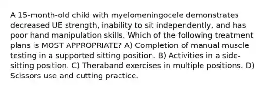 A 15-month-old child with myelomeningocele demonstrates decreased UE strength, inability to sit independently, and has poor hand manipulation skills. Which of the following treatment plans is MOST APPROPRIATE? A) Completion of manual muscle testing in a supported sitting position. B) Activities in a side-sitting position. C) Theraband exercises in multiple positions. D) Scissors use and cutting practice.