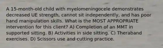 A 15-month-old child with myelomeningocele demonstrates decreased UE strength, cannot sit independently, and has poor hand manipulation skills. What is the MOST APPROPRIATE intervention for this client? A) Completion of an MMT in supported sitting. B) Activities in side sitting. C) Theraband exercises. D) Scissors use and cutting practice.