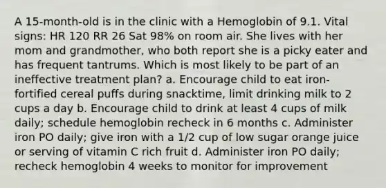 A 15-month-old is in the clinic with a Hemoglobin of 9.1. Vital signs: HR 120 RR 26 Sat 98% on room air. She lives with her mom and grandmother, who both report she is a picky eater and has frequent tantrums. Which is most likely to be part of an ineffective treatment plan? a. Encourage child to eat iron-fortified cereal puffs during snacktime, limit drinking milk to 2 cups a day b. Encourage child to drink at least 4 cups of milk daily; schedule hemoglobin recheck in 6 months c. Administer iron PO daily; give iron with a 1/2 cup of low sugar orange juice or serving of vitamin C rich fruit d. Administer iron PO daily; recheck hemoglobin 4 weeks to monitor for improvement