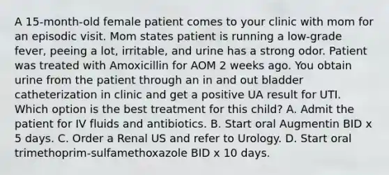 A 15-month-old female patient comes to your clinic with mom for an episodic visit. Mom states patient is running a low-grade fever, peeing a lot, irritable, and urine has a strong odor. Patient was treated with Amoxicillin for AOM 2 weeks ago. You obtain urine from the patient through an in and out bladder catheterization in clinic and get a positive UA result for UTI. Which option is the best treatment for this child? A. Admit the patient for IV fluids and antibiotics. B. Start oral Augmentin BID x 5 days. C. Order a Renal US and refer to Urology. D. Start oral trimethoprim-sulfamethoxazole BID x 10 days.