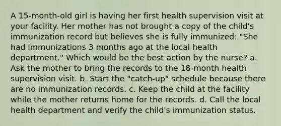 A 15-month-old girl is having her first health supervision visit at your facility. Her mother has not brought a copy of the child's immunization record but believes she is fully immunized: "She had immunizations 3 months ago at the local health department." Which would be the best action by the nurse? a. Ask the mother to bring the records to the 18-month health supervision visit. b. Start the "catch-up" schedule because there are no immunization records. c. Keep the child at the facility while the mother returns home for the records. d. Call the local health department and verify the child's immunization status.