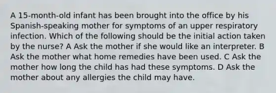 A 15-month-old infant has been brought into the office by his Spanish-speaking mother for symptoms of an upper respiratory infection. Which of the following should be the initial action taken by the nurse? A Ask the mother if she would like an interpreter. B Ask the mother what home remedies have been used. C Ask the mother how long the child has had these symptoms. D Ask the mother about any allergies the child may have.