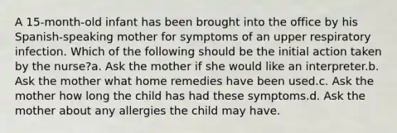 A 15-month-old infant has been brought into the office by his Spanish-speaking mother for symptoms of an upper respiratory infection. Which of the following should be the initial action taken by the nurse?a. Ask the mother if she would like an interpreter.b. Ask the mother what home remedies have been used.c. Ask the mother how long the child has had these symptoms.d. Ask the mother about any allergies the child may have.