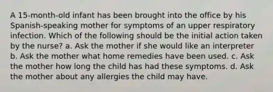 A 15-month-old infant has been brought into the office by his Spanish-speaking mother for symptoms of an upper respiratory infection. Which of the following should be the initial action taken by the nurse? a. Ask the mother if she would like an interpreter b. Ask the mother what home remedies have been used. c. Ask the mother how long the child has had these symptoms. d. Ask the mother about any allergies the child may have.