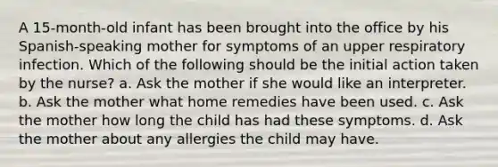 A 15-month-old infant has been brought into the office by his Spanish-speaking mother for symptoms of an upper respiratory infection. Which of the following should be the initial action taken by the nurse? a. Ask the mother if she would like an interpreter. b. Ask the mother what home remedies have been used. c. Ask the mother how long the child has had these symptoms. d. Ask the mother about any allergies the child may have.