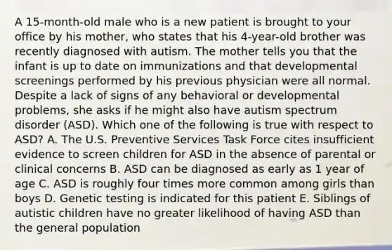 A 15-month-old male who is a new patient is brought to your office by his mother, who states that his 4-year-old brother was recently diagnosed with autism. The mother tells you that the infant is up to date on immunizations and that developmental screenings performed by his previous physician were all normal. Despite a lack of signs of any behavioral or developmental problems, she asks if he might also have autism spectrum disorder (ASD). Which one of the following is true with respect to ASD? A. The U.S. Preventive Services Task Force cites insufficient evidence to screen children for ASD in the absence of parental or clinical concerns B. ASD can be diagnosed as early as 1 year of age C. ASD is roughly four times more common among girls than boys D. Genetic testing is indicated for this patient E. Siblings of autistic children have no greater likelihood of having ASD than the general population