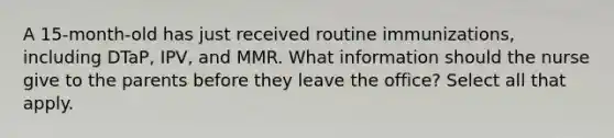 A 15-month-old has just received routine immunizations, including DTaP, IPV, and MMR. What information should the nurse give to the parents before they leave the office? Select all that apply.