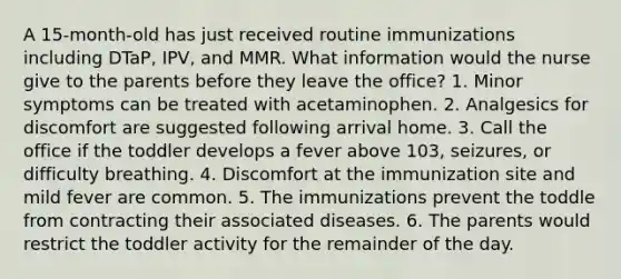 A 15-month-old has just received routine immunizations including DTaP, IPV, and MMR. What information would the nurse give to the parents before they leave the office? 1. Minor symptoms can be treated with acetaminophen. 2. Analgesics for discomfort are suggested following arrival home. 3. Call the office if the toddler develops a fever above 103, seizures, or difficulty breathing. 4. Discomfort at the immunization site and mild fever are common. 5. The immunizations prevent the toddle from contracting their associated diseases. 6. The parents would restrict the toddler activity for the remainder of the day.