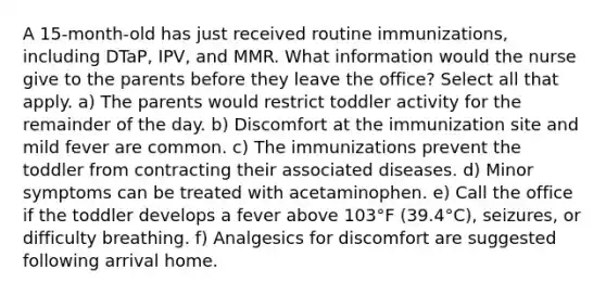 A 15-month-old has just received routine immunizations, including DTaP, IPV, and MMR. What information would the nurse give to the parents before they leave the office? Select all that apply. a) The parents would restrict toddler activity for the remainder of the day. b) Discomfort at the immunization site and mild fever are common. c) The immunizations prevent the toddler from contracting their associated diseases. d) Minor symptoms can be treated with acetaminophen. e) Call the office if the toddler develops a fever above 103°F (39.4°C), seizures, or difficulty breathing. f) Analgesics for discomfort are suggested following arrival home.