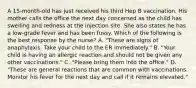 A 15-month-old has just received his third Hep B vaccination. His mother calls the office the next day concerned as the child has swelling and redness at the injection site. She also states he has a low-grade fever and has been fussy. Which of the following is the best response by the nurse? A. "These are signs of anaphylaxis. Take your child to the ER immediately." B. "Your child is having an allergic reaction and should not be given any other vaccinations." C. "Please bring them into the office." D. "These are general reactions that are common with vaccinations. Monitor his fever for the next day and call if it remains elevated."