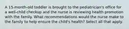 A 15-month-old toddler is brought to the pediatrician's office for a well-child checkup and the nurse is reviewing health promotion with the family. What recommendations would the nurse make to the family to help ensure the child's health? Select all that apply.