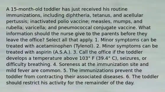 A 15-month-old toddler has just received his routine immunizations, including diphtheria, tetanus, and acellular pertussis; inactivated polio vaccine; measles, mumps, and rubella; varicella; and pneumococcal conjugate vaccine. What information should the nurse give to the parents before they leave the office? Select all that apply. 1. Minor symptoms can be treated with acetaminophen (Tylenol). 2. Minor symptoms can be treated with aspirin (A.S.A.). 3. Call the office if the toddler develops a temperature above 103° F (39.4° C), seizures, or difficulty breathing. 4. Soreness at the immunization site and mild fever are common. 5. The immunizations prevent the toddler from contracting their associated diseases. 6. The toddler should restrict his activity for the remainder of the day.