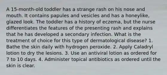 A 15-month-old toddler has a strange rash on his nose and mouth. It contains papules and vesicles and has a honeylike, glazed look. The toddler has a history of eczema, but the nurse differentiates the features of the presenting rash and explains that he has developed a secondary infection. What is the treatment of choice for this type of dermatological disease? 1. Bathe the skin daily with hydrogen peroxide. 2. Apply Caladryl lotion to dry the lesions. 3. Use an antiviral lotion as ordered for 7 to 10 days. 4. Administer topical antibiotics as ordered until the skin is clear.