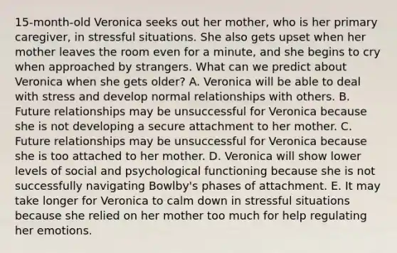 15-month-old Veronica seeks out her mother, who is her primary caregiver, in stressful situations. She also gets upset when her mother leaves the room even for a minute, and she begins to cry when approached by strangers. What can we predict about Veronica when she gets older? A. Veronica will be able to deal with stress and develop normal relationships with others. B. Future relationships may be unsuccessful for Veronica because she is not developing a secure attachment to her mother. C. Future relationships may be unsuccessful for Veronica because she is too attached to her mother. D. Veronica will show lower levels of social and psychological functioning because she is not successfully navigating Bowlby's phases of attachment. E. It may take longer for Veronica to calm down in stressful situations because she relied on her mother too much for help regulating her emotions.