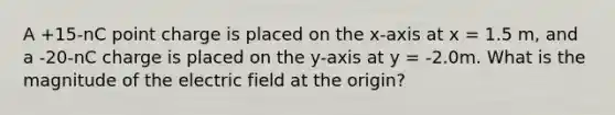 A +15-nC point charge is placed on the x-axis at x = 1.5 m, and a -20-nC charge is placed on the y-axis at y = -2.0m. What is the magnitude of the electric field at the origin?