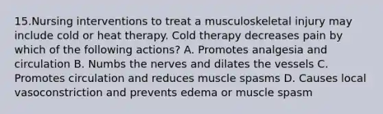 15.Nursing interventions to treat a musculoskeletal injury may include cold or heat therapy. Cold therapy decreases pain by which of the following actions? A. Promotes analgesia and circulation B. Numbs the nerves and dilates the vessels C. Promotes circulation and reduces muscle spasms D. Causes local vasoconstriction and prevents edema or muscle spasm