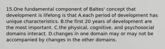 15.One fundamental component of Baltes' concept that development is lifelong is that A.each period of development has unique characteristics. B.the first 20 years of development are the most important. C.the physical, cognitive, and psychosocial domains interact. D.changes in one domain may or may not be accompanied by changes in the other domains.