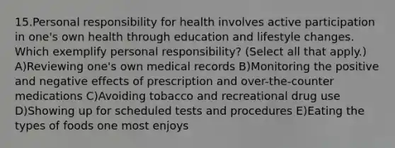 15.Personal responsibility for health involves active participation in one's own health through education and lifestyle changes. Which exemplify personal responsibility? (Select all that apply.) A)Reviewing one's own medical records B)Monitoring the positive and negative effects of prescription and over-the-counter medications C)Avoiding tobacco and recreational drug use D)Showing up for scheduled tests and procedures E)Eating the types of foods one most enjoys