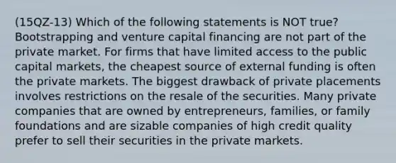 (15QZ-13) Which of the following statements is NOT true? Bootstrapping and venture capital financing are not part of the private market. For firms that have limited access to the public capital markets, the cheapest source of external funding is often the private markets. The biggest drawback of private placements involves restrictions on the resale of the securities. Many private companies that are owned by entrepreneurs, families, or family foundations and are sizable companies of high credit quality prefer to sell their securities in the private markets.