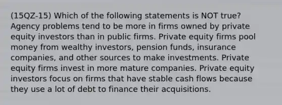 (15QZ-15) Which of the following statements is NOT true? Agency problems tend to be more in firms owned by private equity investors than in public firms. Private equity firms pool money from wealthy investors, pension funds, insurance companies, and other sources to make investments. Private equity firms invest in more mature companies. Private equity investors focus on firms that have stable cash flows because they use a lot of debt to finance their acquisitions.