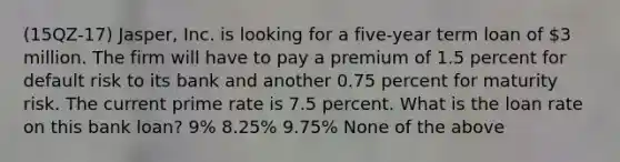 (15QZ-17) Jasper, Inc. is looking for a five-year term loan of 3 million. The firm will have to pay a premium of 1.5 percent for default risk to its bank and another 0.75 percent for maturity risk. The current prime rate is 7.5 percent. What is the loan rate on this bank loan? 9% 8.25% 9.75% None of the above