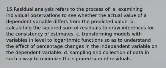 15.Residual analysis refers to the process of: a. examining individual observations to see whether the actual value of a dependent variable differs from the predicted value. b. calculating the squared sum of residuals to draw inferences for the consistency of estimates. c. transforming models with variables in level to <a href='https://www.questionai.com/knowledge/kWfSazUsfc-logarithmic-functions' class='anchor-knowledge'>logarithmic functions</a> so as to understand the effect of percentage changes in the independent variable on the dependent variable. d. sampling and collection of data in such a way to minimize the squared sum of residuals.