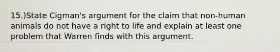 15.)State Cigman's argument for the claim that non-human animals do not have a right to life and explain at least one problem that Warren finds with this argument.