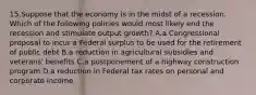 15.Suppose that the economy is in the midst of a recession. Which of the following policies would most likely end the recession and stimulate output growth? A.a Congressional proposal to incur a Federal surplus to be used for the retirement of public debt B.a reduction in agricultural subsidies and veterans' benefits C.a postponement of a highway construction program D.a reduction in Federal tax rates on personal and corporate income