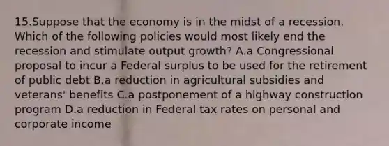 15.Suppose that the economy is in the midst of a recession. Which of the following policies would most likely end the recession and stimulate output growth? A.a Congressional proposal to incur a Federal surplus to be used for the retirement of public debt B.a reduction in agricultural subsidies and veterans' benefits C.a postponement of a highway construction program D.a reduction in Federal tax rates on personal and corporate income