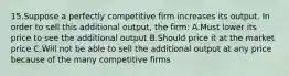 15.Suppose a perfectly competitive firm increases its output. In order to sell this additional output, the firm: A.Must lower its price to see the additional output B.Should price it at the market price C.Will not be able to sell the additional output at any price because of the many competitive firms