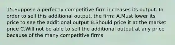 15.Suppose a perfectly competitive firm increases its output. In order to sell this additional output, the firm: A.Must lower its price to see the additional output B.Should price it at the market price C.Will not be able to sell the additional output at any price because of the many competitive firms