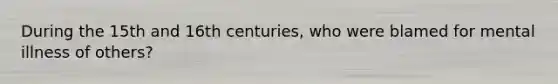 During the 15th and 16th centuries, who were blamed for mental illness of others?