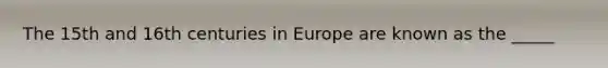 The 15th and 16th centuries in Europe are known as the _____