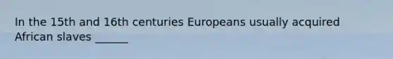 In the 15th and 16th centuries Europeans usually acquired African slaves ______