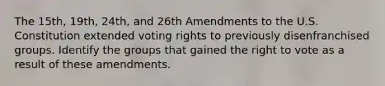 The 15th, 19th, 24th, and 26th Amendments to the U.S. Constitution extended voting rights to previously disenfranchised groups. Identify the groups that gained the right to vote as a result of these amendments.