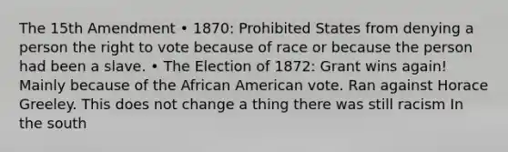 The 15th Amendment • 1870: Prohibited States from denying a person the right to vote because of race or because the person had been a slave. • The Election of 1872: Grant wins again! Mainly because of the African American vote. Ran against Horace Greeley. This does not change a thing there was still racism In the south