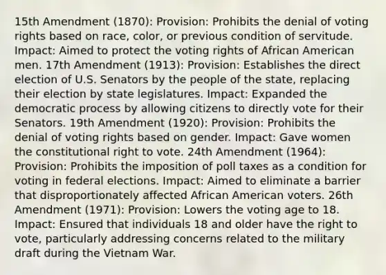 15th Amendment (1870): Provision: Prohibits the denial of voting rights based on race, color, or previous condition of servitude. Impact: Aimed to protect the voting rights of African American men. 17th Amendment (1913): Provision: Establishes the direct election of U.S. Senators by the people of the state, replacing their election by state legislatures. Impact: Expanded the democratic process by allowing citizens to directly vote for their Senators. 19th Amendment (1920): Provision: Prohibits the denial of voting rights based on gender. Impact: Gave women the constitutional right to vote. 24th Amendment (1964): Provision: Prohibits the imposition of poll taxes as a condition for voting in federal elections. Impact: Aimed to eliminate a barrier that disproportionately affected African American voters. 26th Amendment (1971): Provision: Lowers the voting age to 18. Impact: Ensured that individuals 18 and older have the right to vote, particularly addressing concerns related to the military draft during the Vietnam War.