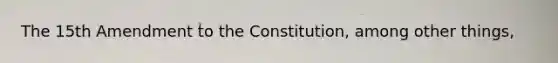 The 15th Amendment to the Constitution, among other things,