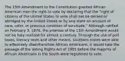 The 15th Amendment to the Constitution granted African American men the right to vote by declaring that the "right of citizens of the United States to vote shall not be denied or abridged by the United States or by any state on account of race, color, or previous condition of servitude." Although ratified on February 3, 1870, the promise of the 15th Amendment would not be fully realized for almost a century. Through the use of poll taxes, literacy tests and other means, Southern states were able to effectively disenfranchise African Americans. It would take the passage of the Voting Rights Act of 1965 before the majority of African Americans in the South were registered to vote.