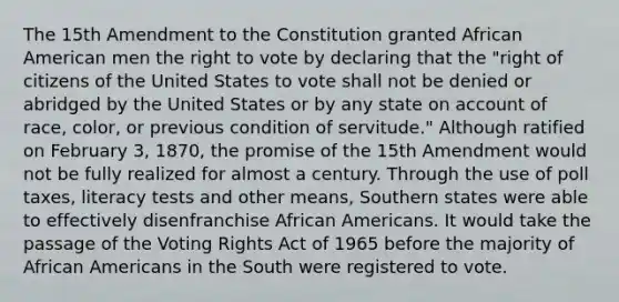 The 15th Amendment to the Constitution granted African American men the right to vote by declaring that the "right of citizens of the United States to vote shall not be denied or abridged by the United States or by any state on account of race, color, or previous condition of servitude." Although ratified on February 3, 1870, the promise of the 15th Amendment would not be fully realized for almost a century. Through the use of poll taxes, literacy tests and other means, Southern states were able to effectively disenfranchise African Americans. It would take the passage of the Voting Rights Act of 1965 before the majority of African Americans in the South were registered to vote.