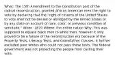 What: The 15th Amendment to the Constitution part of the radical reconstruction, granted African American men the right to vote by declaring that the "right of citizens of the United States to vote shall not be denied or abridged by the United States or by any state on account of race, color, or previous condition of servitude." When: 1870 Where: the entire nation Why: This was supposed to equate black men to white men, however it only proved to be a failure of the reconstruction era because of the Property Tests, Literacy Tests, and Grandfather Clauses. It further excluded poor whites who could not pass these tests. The federal government was not protecting the people from casting their vote.