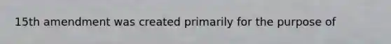 15th amendment was created primarily for the purpose of